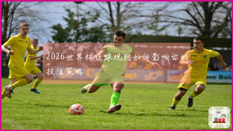 2026世界杯让球规则如何影响你的投注策略