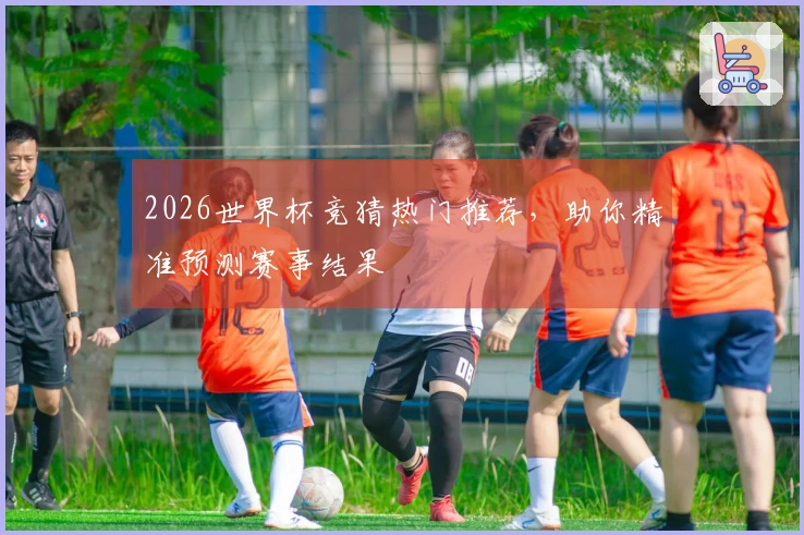 2026世界杯竞猜热门推荐，助你精准预测赛事结果