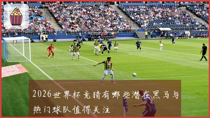 2026世界杯竞猜有哪些潜在黑马与热门球队值得关注