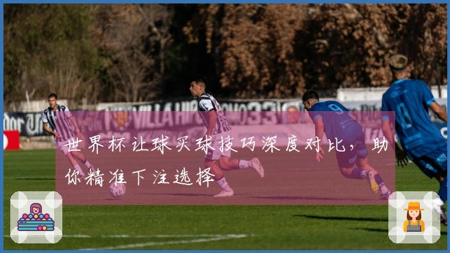 世界杯让球买球技巧深度对比，助你精准下注选择