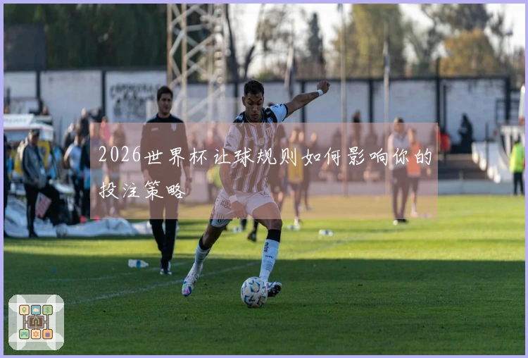 2026世界杯让球规则如何影响你的投注策略